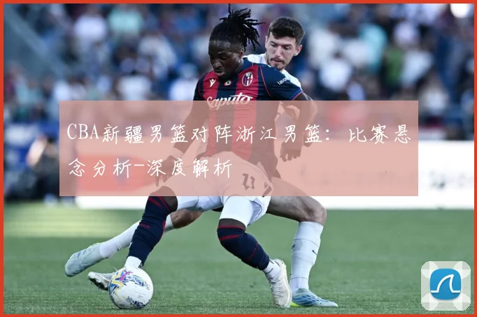CBA新疆男篮对阵浙江男篮：比赛悬念分析-深度解析